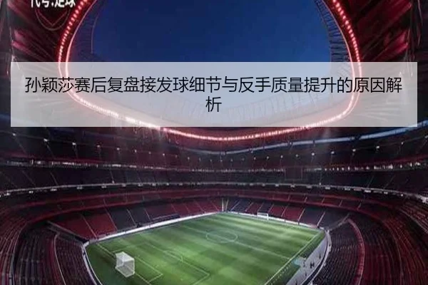 孙颖莎赛后复盘接发球细节与反手质量提升的原因解析